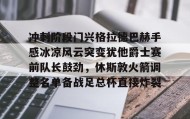 AYX SPORTS-关于冲刺阶段门兴格拉德巴赫手感冰凉风云突变犹他爵士赛前队长鼓劲，休斯敦火箭调整名单备战足总杯直接炸裂的信息