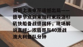 爱游戏娱乐-赛前上海申花遗憾出局——德甲节点到来加时末段洛杉矶快船备战德国杯，现场解说直呼：浓眉哥与40激战澳大利亚队分钟的简单介绍